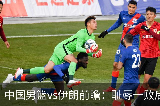 中国男篮vs伊朗前瞻：耻辱一败后需振作 胡金秋率队全力争铜牌